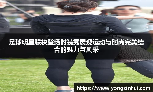 足球明星联袂登场时装秀展现运动与时尚完美结合的魅力与风采